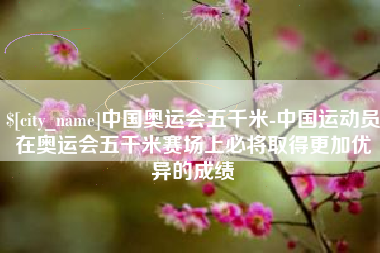 泰州中国奥运会五千米-中国运动员在奥运会五千米赛场上必将取得更加优异的成绩