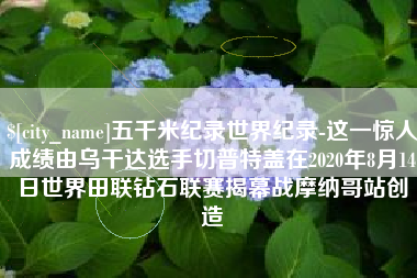 泰州五千米纪录世界纪录-这一惊人成绩由乌干达选手切普特盖在2020年8月14日世界田联钻石联赛揭幕战摩纳哥站创造