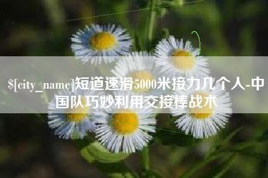 泰州短道速滑5000米接力几个人-中国队巧妙利用交接棒战术