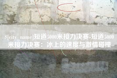 泰州短道5000米接力决赛-短道5000米接力决赛：冰上的速度与激情碰撞
