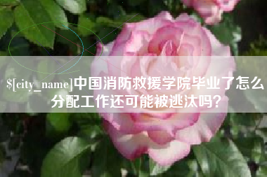泰州中国消防救援学院毕业了怎么分配工作还可能被逃汰吗？