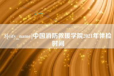 泰州中国消防救援学院2021年体检时间