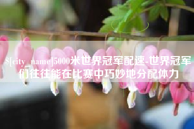 泰州5000米世界冠军配速-世界冠军们往往能在比赛中巧妙地分配体力