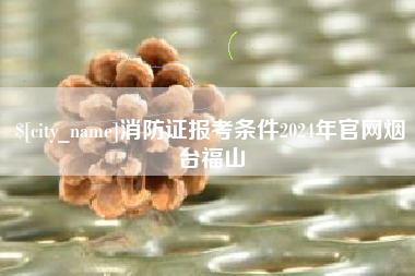 泰州消防证报考条件2024年官网烟台福山